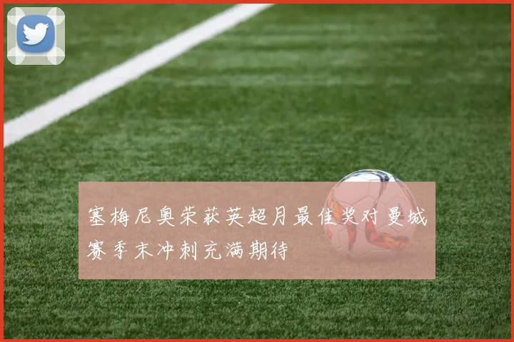 塞梅尼奥荣获英超月最佳奖对曼城赛季末冲刺充满期待