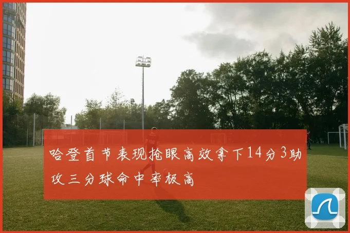 哈登首节表现抢眼高效拿下14分3助攻三分球命中率极高