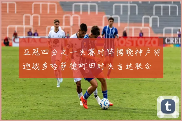 亚冠四分之一决赛对阵揭晓神户将迎战多哈萨德町田对决吉达联合