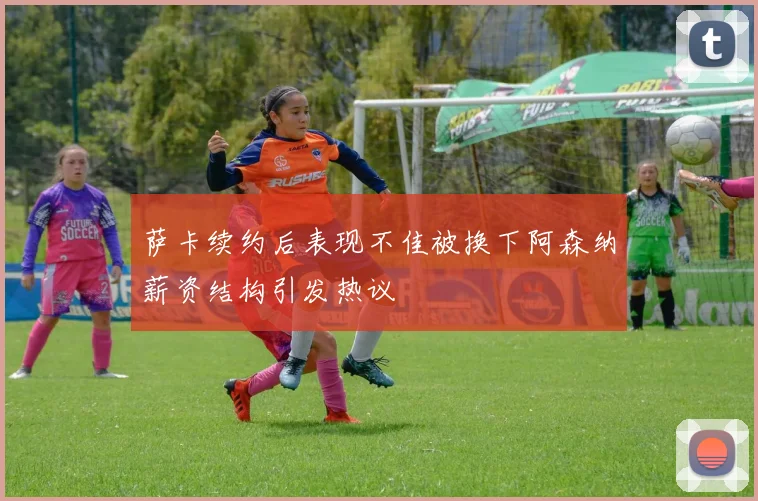 萨卡续约后表现不佳被换下阿森纳薪资结构引发热议