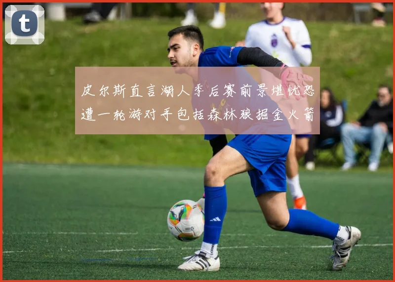 皮尔斯直言湖人季后赛前景堪忧恐遭一轮游对手包括森林狼掘金火箭