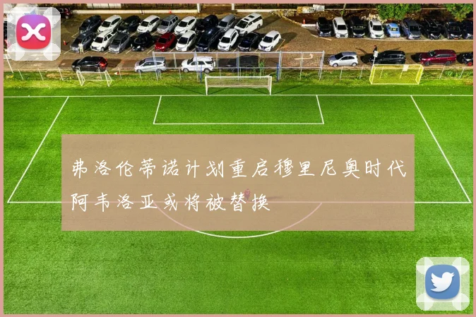 弗洛伦蒂诺计划重启穆里尼奥时代阿韦洛亚或将被替换