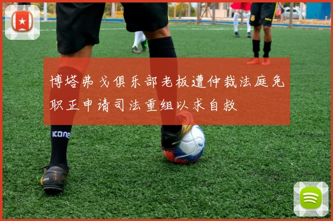 博塔弗戈俱乐部老板遭仲裁法庭免职正申请司法重组以求自救