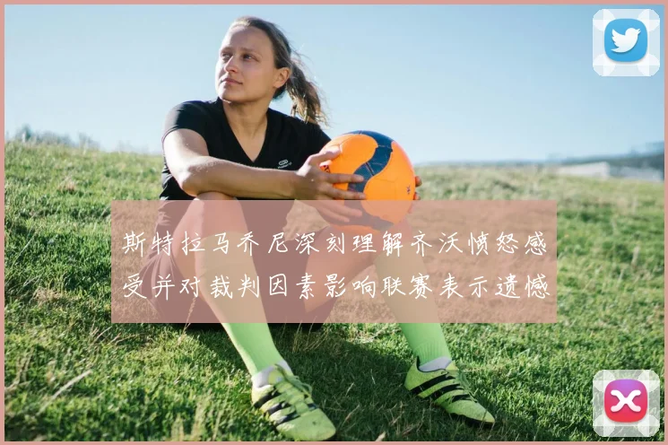 斯特拉马乔尼深刻理解齐沃愤怒感受并对裁判因素影响联赛表示遗憾
