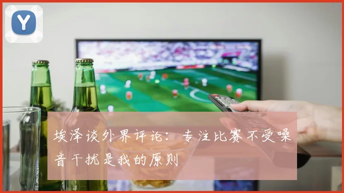 埃泽谈外界评论：专注比赛不受噪音干扰是我的原则