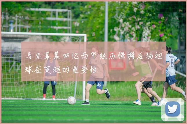 马克莱莱回忆西甲经历强调后场控球在英超的重要性