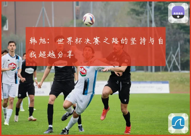 韩旭：世界杯决赛之路的坚持与自我超越分享