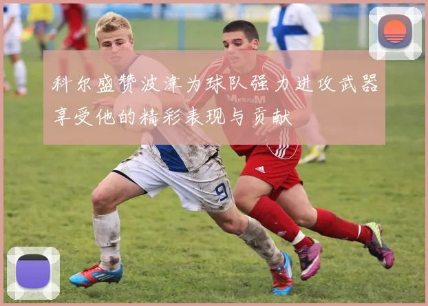 科尔盛赞波津为球队强力进攻武器享受他的精彩表现与贡献